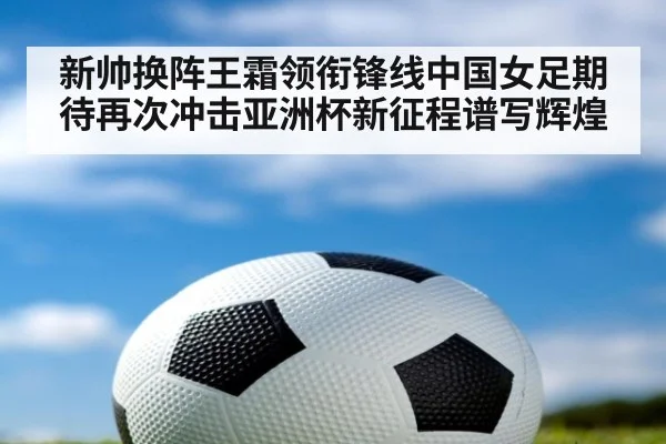 新帅换阵王霜领衔锋线中国女足期待再次冲击亚洲杯新征程谱写辉煌