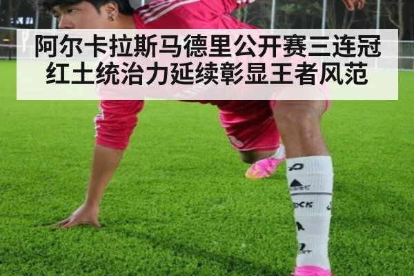 阿尔卡拉斯马德里公开赛三连冠红土统治力延续彰显王者风范